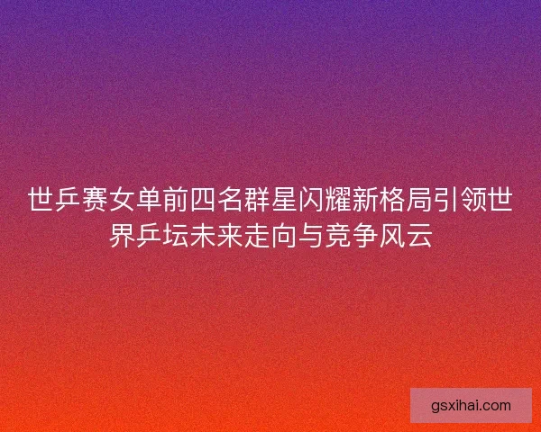 世乒赛女单前四名群星闪耀新格局引领世界乒坛未来走向与竞争风云