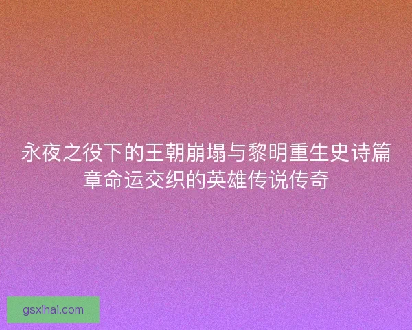 永夜之役下的王朝崩塌与黎明重生史诗篇章命运交织的英雄传说传奇