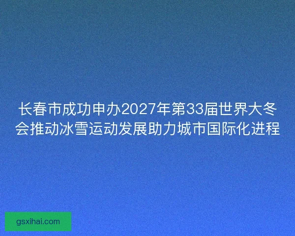 长春市成功申办2027年第33届世界大冬会推动冰雪运动发展助力城市国际化进程