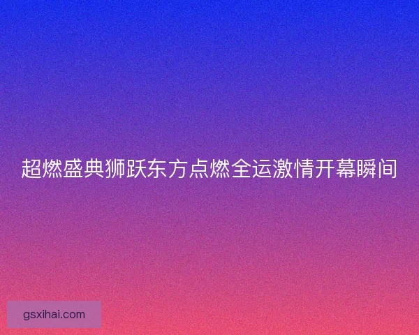 超燃盛典狮跃东方点燃全运激情开幕瞬间