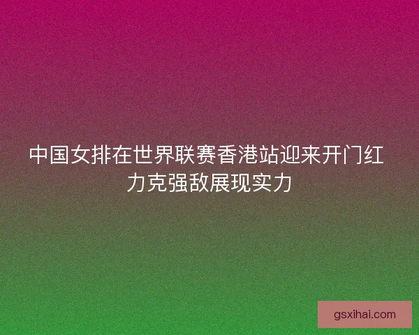 中国女排在世界联赛香港站迎来开门红 力克强敌展现实力